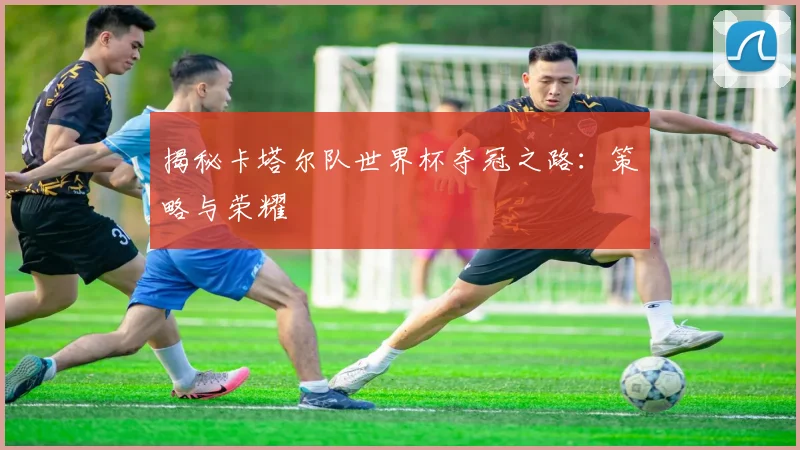 揭秘卡塔尔队世界杯夺冠之路：策略与荣耀