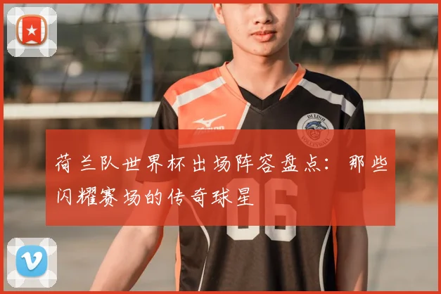 荷兰队世界杯出场阵容盘点：那些闪耀赛场的传奇球星