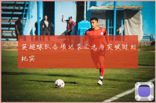 英超球队各项记录汇总与突破时刻纪实