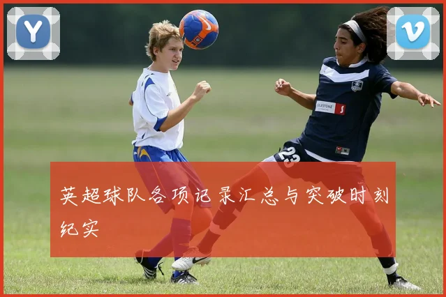 英超球队各项记录汇总与突破时刻纪实